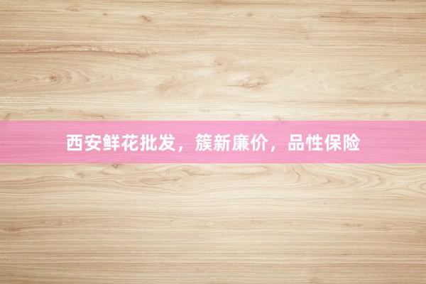 西安鲜花批发，簇新廉价，品性保险